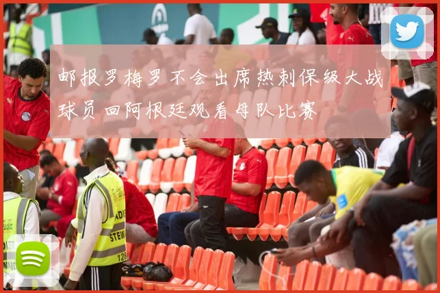 邮报罗梅罗不会出席热刺保级大战球员回阿根廷观看母队比赛