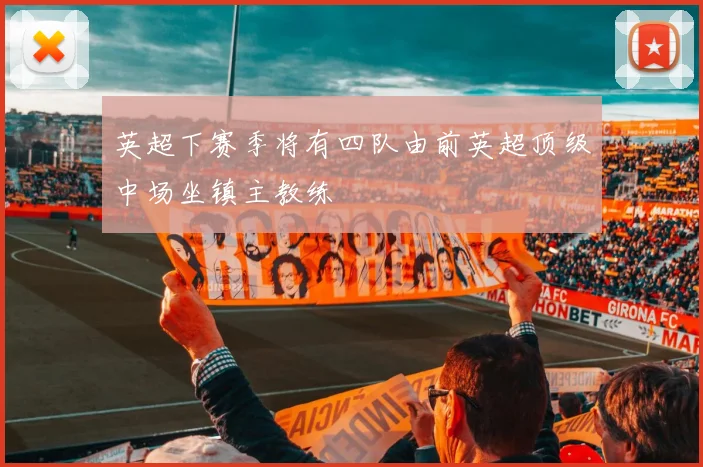 英超下赛季将有四队由前英超顶级中场坐镇主教练