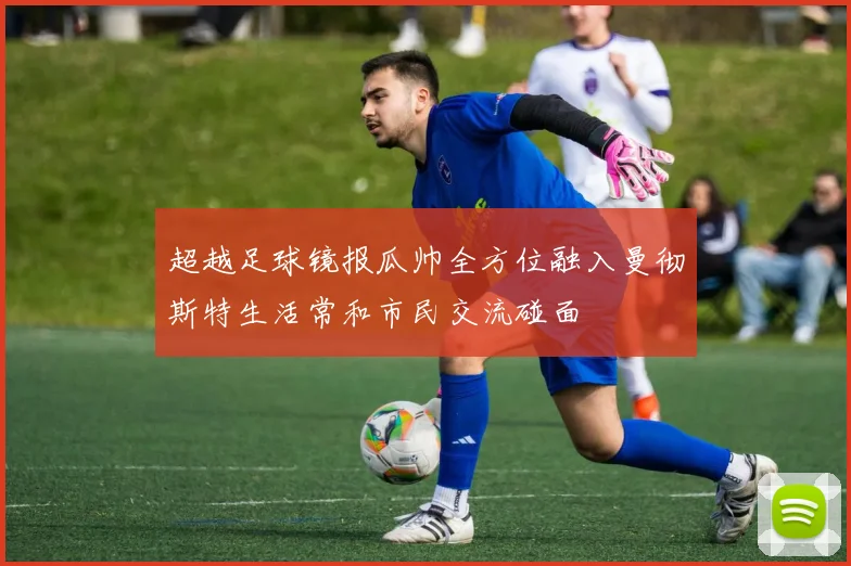 超越足球镜报瓜帅全方位融入曼彻斯特生活常和市民交流碰面