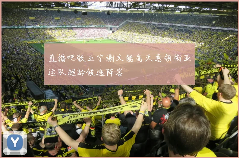 直播吧张玉宁谢文能高天意领衔亚运队超龄候选阵容